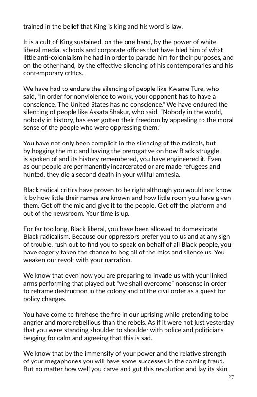 trained in the belief that King is king and his word is law.  Itis a cult of King sustained, on the one hand, by the power of white liberal media, schools and corporate offices that have bled him of what little anti-colonialism he had in order to parade him for their purposes, and on the other hand, by the effective silencing of his contemporaries and his ‘contemporary critics.  We have had to endure the silencing of people like Kwame Ture, who  said, “In order for nonviolence to work, your opponent has to have a conscience. The United States has no conscience.” We have endured the silencing of people like Assata Shakur, who said, "Nobody in the world, nobody in history, has ever gotten their freedom by appealing to the moral sense of the people who were oppressing them.”  You have not only been complicitin the silencing of the radicals, but by hogging the mic and having the prerogative on how Black struggle is spoken of and its history remembered, you have engineered it. Even as our people are permanently incarcerated or are made refugees and hunted, they die a second death in your willful amne:  Black radical critics have proven to be right although you would not know it by how little their names are known and how little room you have given them. Get off the mic and give it to the people. Get off the platform and out of the newsroom. Your time is up.  For far too long, Black liberal, you have been allowed to domesticate Black radicalism. Because our oppressors prefer you to us and at any sign of trouble, rush out to find you to speak on behalf of all Black people, you have eagerly taken the chance to hog all of the mics and silence us. You ‘weaken our revolt with your narration.  We know that even now you are preparing to invade us with your linked arms performing that played out *we shall overcome” nonsense in order to reframe destruction in the colony and of the civil order as a quest for policy changes.  You have come to firehose the fire in our uprising while pretending to be angrier and more rebellious than the rebels. As if it were not just yesterday that you were standing shoulder to shoulder with police and politicians begging for calm and agreeing that this s sad.  We know that by the immensity of your power and the relative strength of your megaphones you will have some successes in the coming fraud. But no matter how well you carve and gut this revolution and lay its skin  